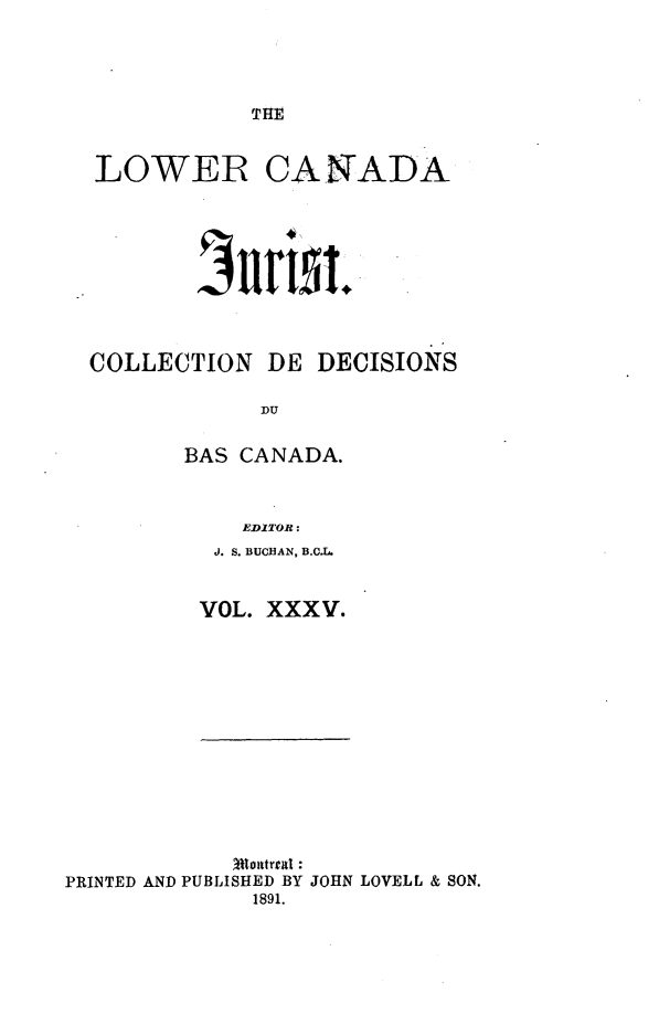 handle is hein.journals/lowcajur35 and id is 1 raw text is: ï»¿TH1E

LOWER CANADA
COLLECTION DE DECISIONS
DU
BAS CANADA.

EDITOR:
J. S. BUCHAN, B.C.L.
VOL. XXXV.

PRINTED AND PUBLISHED BY JOHN LOVELL & SON.
1891.


