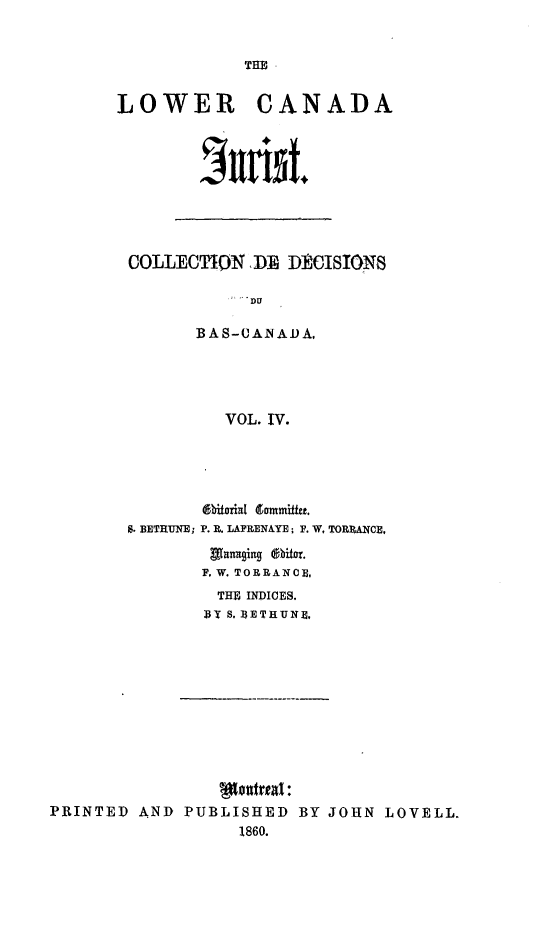 handle is hein.journals/lowcajur4 and id is 1 raw text is: ï»¿THE

LOWER CANADA
hrw id.

COLLECTION DE DECISIONS
DU
BAS-UAiNADA.
VOL. IV.

bitorial dommiffe.
S. BETRUNE; P. R. LAPRENAYE; F. W. TORRANCE,
Managing @hbitor.
F. W. TORRANCE,
THE INDICES.
BY S. BETHUNE,

PRINTED AND PUBLISHED BY JOHN LOVELL.
1860.


