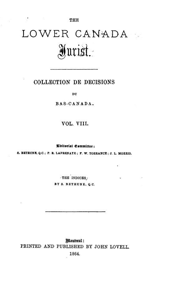 handle is hein.journals/lowcajur8 and id is 1 raw text is: ï»¿THE

LOWER CANADA

COLLECTION DE DECISIONS
DU
BAS-CANADA.

VOL. VIII.
utritorial temmitter;
S. BETRUNE, Q.C.; P. R. LAFRENATE; F. W. TORRANCE; J. L. MORRIS.
THE INDICES.:
BY S. BETHUNE, Q.C.

Stantual:
PRINTED AND PUBLISHED BY JOHN LOVELL.
1864.


