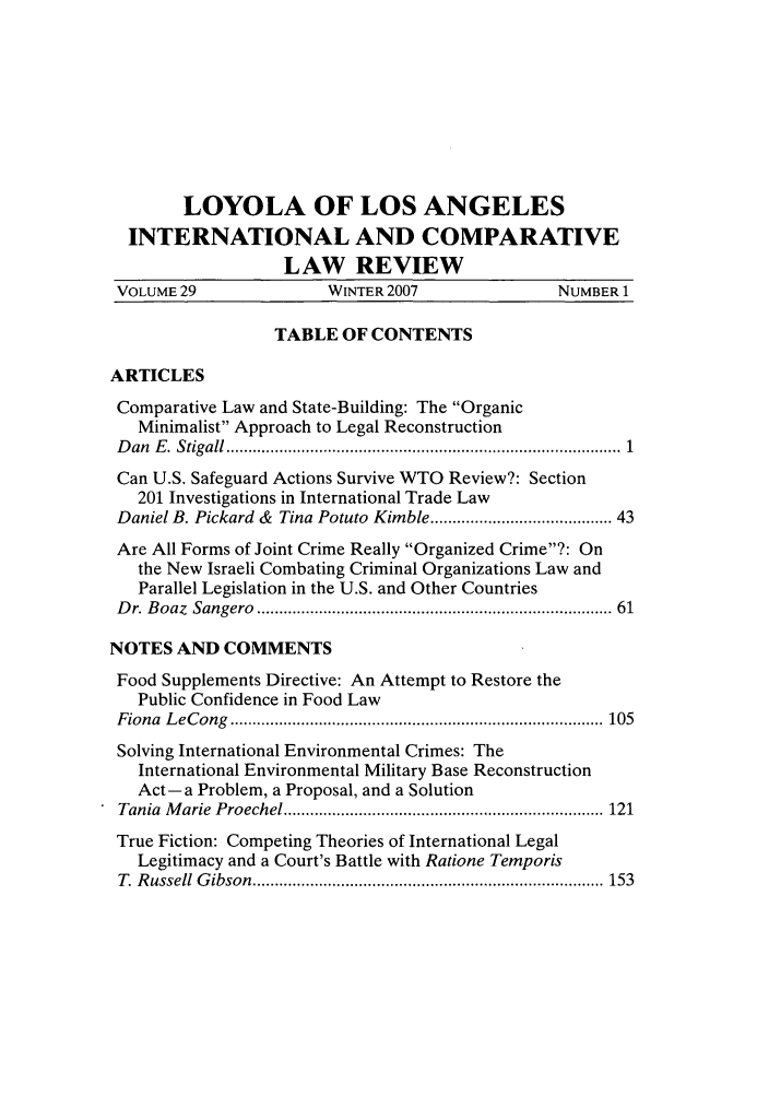 handle is hein.journals/loyint29 and id is 1 raw text is: LOYOLA OF LOS ANGELES
INTERNATIONAL AND COMPARATIVE
LAW REVIEW
VOLUME 29                WINTER 2007                NUMBER 1
TABLE OF CONTENTS
ARTICLES
Comparative Law and State-Building: The Organic
Minimalist Approach to Legal Reconstruction
D an  E .  Stigall ......................................................................................  1
Can U.S. Safeguard Actions Survive WTO Review?: Section
201 Investigations in International Trade Law
Daniel B. Pickard & Tina Potuto Kimble ..................................... 43
Are All Forms of Joint Crime Really Organized Crime?: On
the New Israeli Combating Criminal Organizations Law and
Parallel Legislation in the U.S. and Other Countries
D r. B oaz  Sangero  ............................................................................  61
NOTES AND COMMENTS
Food Supplements Directive: An Attempt to Restore the
Public Confidence in Food Law
F iona  L eC ong  ....................................................................................  105
Solving International Environmental Crimes: The
International Environmental Military Base Reconstruction
Act-a Problem, a Proposal, and a Solution
Tania  M arie  P roechel ........................................................................ 121
True Fiction: Competing Theories of International Legal
Legitimacy and a Court's Battle with Ratione Temporis
T   R ussell  G ibson  ............................................................................... 153


