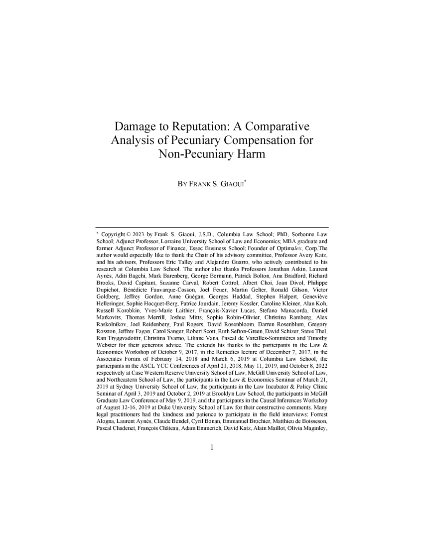 handle is hein.journals/loyint46 and id is 1 raw text is: 



















      Damage to Reputation: A Comparative

      Analysis of Pecuniary Compensation for

                      Non-Pecuniary Harm



                             BY  FRANK   S. GIAOUI*







* Copyright © 2023 by Frank S. Giaoui, J.S.D., Columbia Law School; PhD, Sorbonne Law
School; Adjunct Professor, Lorraine University School of Law and Economics; MBA graduate and
former Adjunct Professor of Finance, Essec Business School; Founder of Optimalex, Corp.The
author would especially like to thank the Chair of his advisory committee, Professor Avery Katz,
and his advisors, Professors Eric Talley and Alejandro Guarro, who actively contributed to his
research at Columbia Law School. The author also thanks Professors Jonathan Askin, Laurent
Aynes, Aditi Bagchi, Mark Barenberg, George Bermann, Patrick Bolton, Anu Bradford, Richard
Brooks, David Capitant, Suzanne Carval, Robert Cottrol, Albert Choi, Joan Divol, Philippe
Dupichot, Bdnddicte Fauvarque-Cosson, Joel Feuer, Martin Gelter, Ronald Gilson, Victor
Goldberg, Jeffrey Gordon, Anne Gudgan,  Georges Haddad,  Stephen Halpert, Genevieve
Helleringer, Sophie Hocquet-Berg, Patrice Jourdain, Jeremy Kessler, Caroline Kleiner, Alan Koh,
Russell Korobkin, Yves-Marie Laithier, Franqois-Xavier Lucas, Stefano Manacorda, Daniel
Markovits, Thomas Merrill, Joshua Mitts, Sophie Robin-Olivier, Christina Ramberg, Alex
Raskolnikov, Joel Reidenberg, Paul Rogers, David Rosenbloom, Darren Rosenblum, Gregory
Rosston, Jeffrey Fagan, Carol Sanger, Robert Scott, Ruth Sefton-Green, David Schizer, Steve Thel,
Ran Tryggvadottir, Christina Tvarno, Liliane Vana, Pascal de Vareilles-Sommieres and Timothy
Webster for their generous advice. The extends his thanks to the participants in the Law &
Economics Workshop of October 9, 2017, in the Remedies lecture of December 7, 2017, in the
Associates Forum of February 14, 2018 and March 6, 2019 at Columbia Law School, the
participants in the ASCL YCC Conferences of April 21, 2018, May 11, 2019, and October 8, 2022
respectively at Case Western Reserve University School of Law, McGill University School of Law,
and Northeastern School of Law, the participants in the Law & Economics Seminar of March 21,
2019 at Sydney University School of Law, the participants in the Law Incubator & Policy Clinic
Seminar of April 3, 2019 and October 2, 2019 at Brooklyn Law School, the participants in McGill
Graduate Law Conference of May 9, 2019, and the participants in the Causal Inferences Workshop
of August 12-16, 2019 at Duke University School of Law for their constructive comments. Many
legal practitioners had the kindness and patience to participate in the field interviews: Forrest
Alogna, Laurent Aynes, Claude Bendel, Cyril Bonan, Emmanuel Brochier, Matthieu de Boisseson,
Pascal Chadenet, Franqois Chateau, Adam Emmerich, David Katz, Alain Maillot, Olivia Maginley,


I


