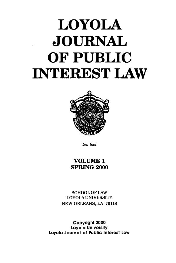 handle is hein.journals/loyjpubil1 and id is 1 raw text is: LOYOLA
JOURNAL
OF PUBLIC
INTEREST LAW

lex loci

VOLUME 1
SPRING 2000
SCHOOL OF LAW
LOYOLA UNIVERSITY
NEW ORLEANS, LA 70118
Copyright 2000
Loyola University
Loyola Journal of Public Interest Law


