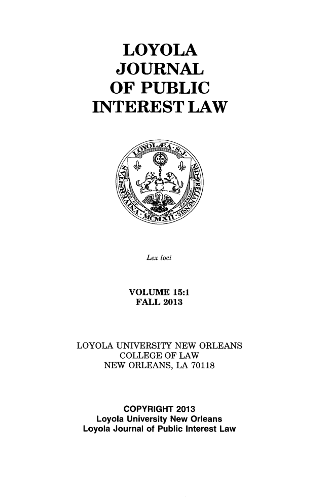 handle is hein.journals/loyjpubil15 and id is 1 raw text is: LOYOLA
JOURNAL
OF PUBLIC
INTEREST LAW

Lex loci
VOLUME 15:1
FALL 2013

LOYOLA UNIVERSITY NEW ORLEANS
COLLEGE OF LAW
NEW ORLEANS, LA 70118
COPYRIGHT 2013
Loyola University New Orleans
Loyola Journal of Public Interest Law


