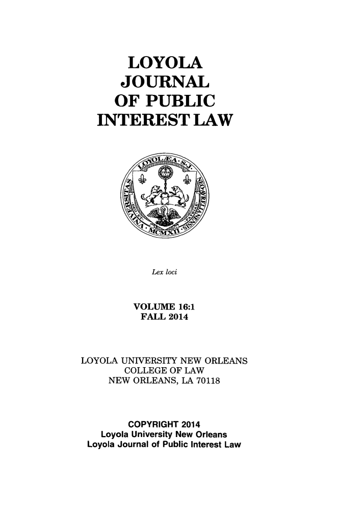 handle is hein.journals/loyjpubil16 and id is 1 raw text is: 





     LOYOLA

     JOURNAL

   OF PUBLIC

INTEREST LAW


   Lex loci


VOLUME 16:1
FALL 2014


LOYOLA UNIVERSITY NEW ORLEANS
       COLLEGE OF LAW
    NEW ORLEANS, LA 70118



       COPYRIGHT 2014
   Loyola University New Orleans
 Loyola Journal of Public Interest Law


