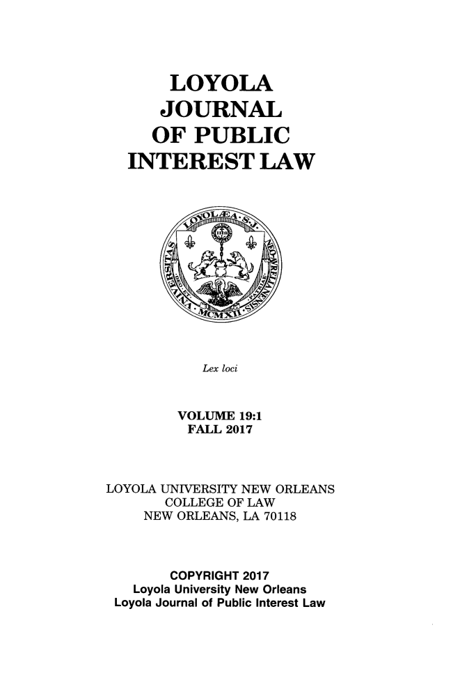 handle is hein.journals/loyjpubil19 and id is 1 raw text is: 





     LOYOLA

     JOURNAL

   OF PUBLIC

INTEREST LAW


   Lex loci


VOLUME 19:1
FALL 2017


LOYOLA UNIVERSITY NEW ORLEANS
       COLLEGE OF LAW
    NEW ORLEANS, LA 70118



       COPYRIGHT 2017
   Loyola University New Orleans
 Loyola Journal of Public Interest Law


