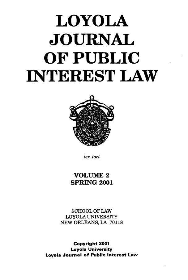 handle is hein.journals/loyjpubil2 and id is 1 raw text is: LOYOLA
JOURNAL
OF PUBLIC
INTEREST LAW

lex loci

VOLUME 2
SPRING 2001
SCHOOL OF LAW
LOYOLA UNIVERSITY
NEW ORLEANS, LA 70118
Copyright 2001
Loyola University
Loyola Journal of Public Interest Law


