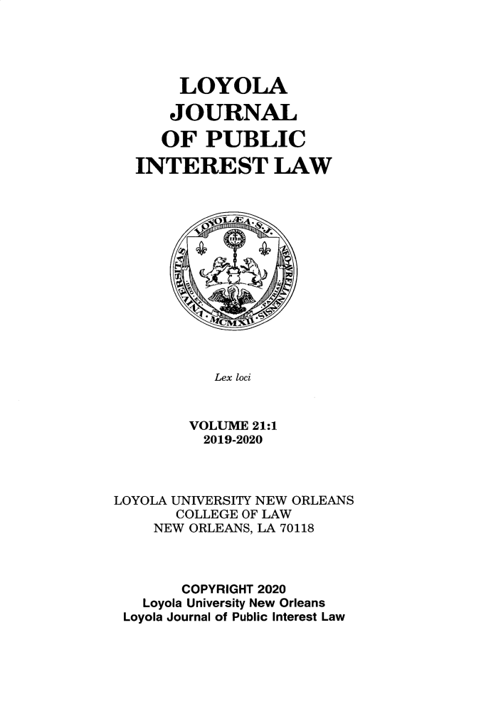 handle is hein.journals/loyjpubil21 and id is 1 raw text is: 





     LOYOLA

     JOURNAL

   OF PUBLIC

INTEREST LAW


   Lex loci


VOLUME 21:1
  2019-2020


LOYOLA UNIVERSITY NEW ORLEANS
       COLLEGE OF LAW
    NEW ORLEANS, LA 70118



       COPYRIGHT 2020
   Loyola University New Orleans
 Loyola Journal of Public Interest Law


