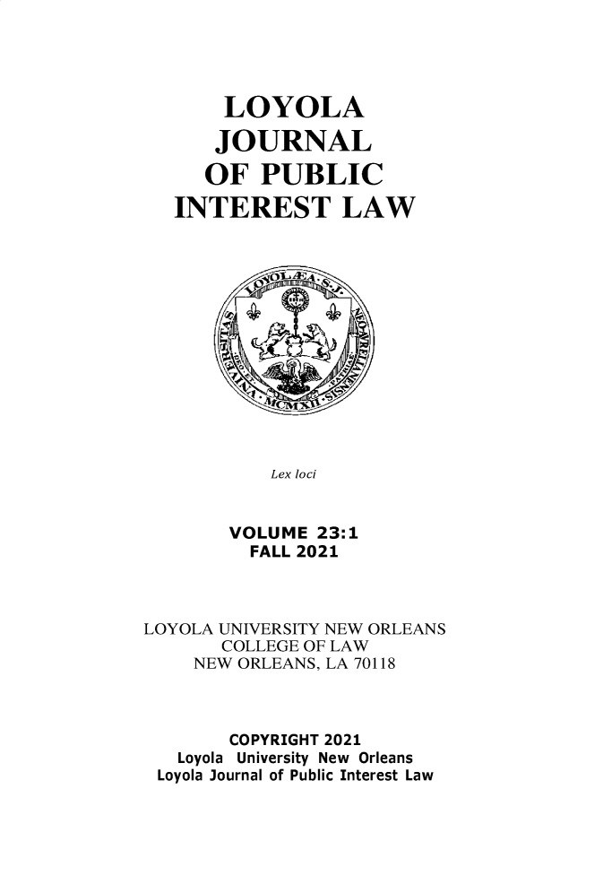handle is hein.journals/loyjpubil23 and id is 1 raw text is: LOYOLA
JOURNAL
OF PUBLIC
INTEREST LAW
Lex loci
VOLUME 23:1
FALL 2021
LOYOLA UNIVERSITY NEW ORLEANS
COLLEGE OF LAW
NEW ORLEANS, LA 70118
COPYRIGHT 2021
Loyola University New Orleans
Loyola Journal of Public Interest Law


