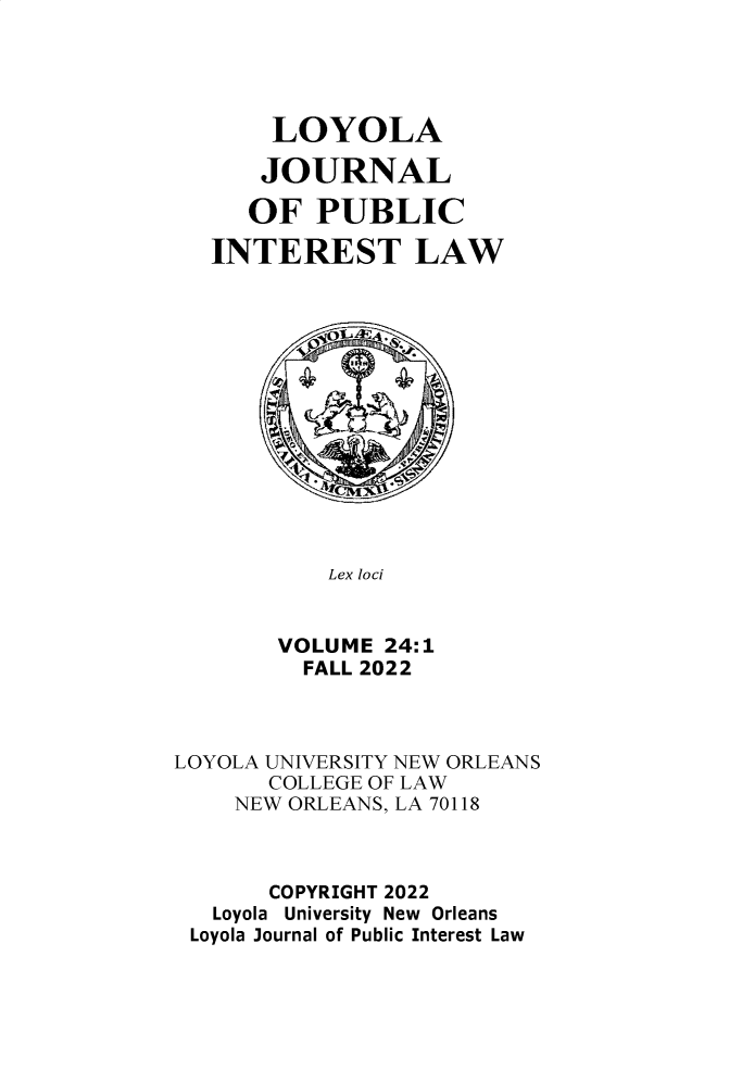 handle is hein.journals/loyjpubil24 and id is 1 raw text is: 





       LOYOLA

       JOURNAL

     OF   PUBLIC

   INTEREST LAW














           Lex loci


       VOLUME  24:1
         FALL 2022



LOYOLA UNIVERSITY NEW ORLEANS
       COLLEGE OF LAW
    NEW ORLEANS, LA 70118



       COPYRIGHT 2022
   Loyola University New Orleans
 Loyola Journal of Public Interest Law


