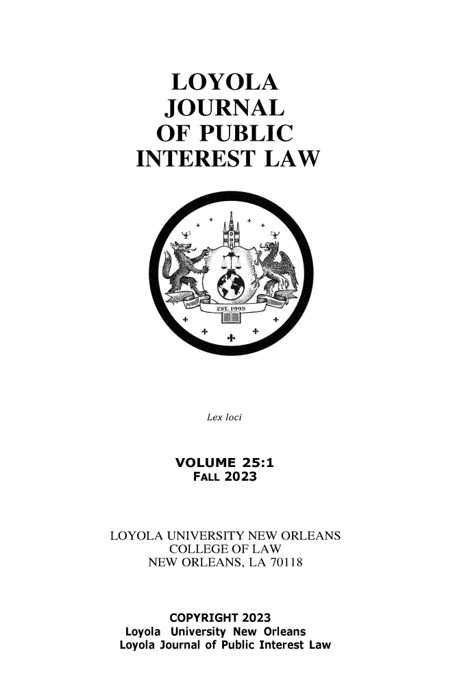 handle is hein.journals/loyjpubil25 and id is 1 raw text is: 





       LOYOLA

       JOURNAL

     OF   PUBLIC

   INTEREST LAW



















           Lex loci


       VOLUME  25:1
          FALL 2023



LOYOLA UNIVERSITY NEW ORLEANS
       COLLEGE OF LAW
    NEW ORLEANS, LA 70118



       COPYRIGHT 2023
  Loyola University New Orleans
  Loyola Journal of Public Interest Law


