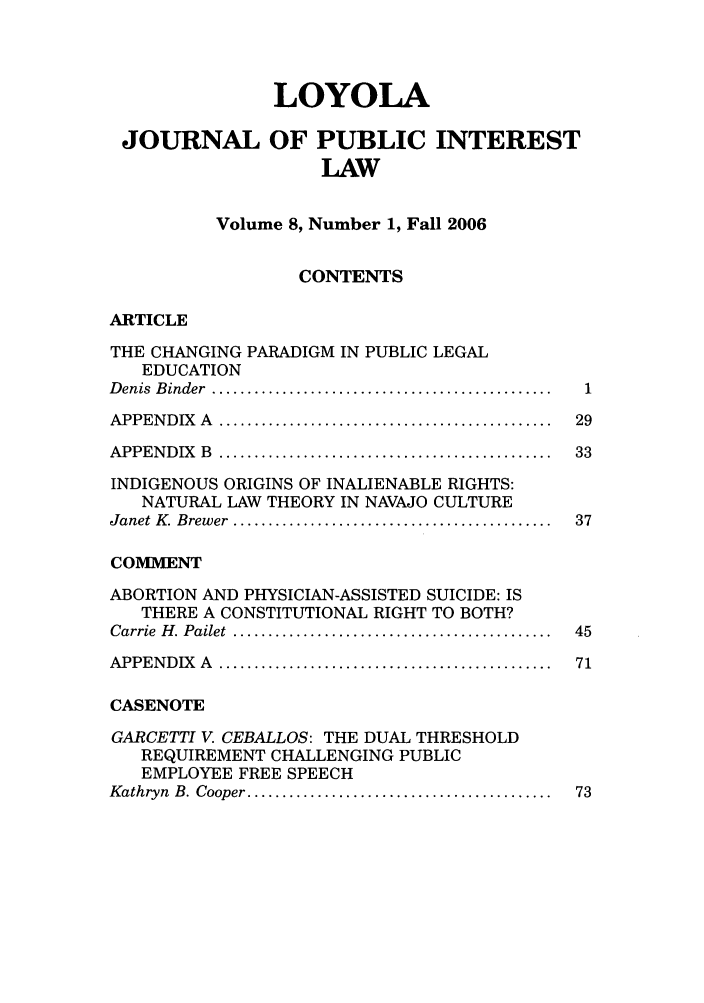 handle is hein.journals/loyjpubil8 and id is 1 raw text is: LOYOLA
JOURNAL OF PUBLIC INTEREST
LAW
Volume 8, Number 1, Fall 2006
CONTENTS
ARTICLE
THE CHANGING PARADIGM IN PUBLIC LEGAL
EDUCATION
D enis  B inder  ................................................  1
APPEN D IX  A  ...............................................  29
APPEN D IX  B  ...............................................  33
INDIGENOUS ORIGINS OF INALIENABLE RIGHTS:
NATURAL LAW THEORY IN NAVAJO CULTURE
Janet K   Brewer  .............................................  37
COMMENT
ABORTION AND PHYSICIAN-ASSISTED SUICIDE: IS
THERE A CONSTITUTIONAL RIGHT TO BOTH?
Carrie  H . Pailet  .............................................  45
APPEN DIX   A  ...............................................  71
CASENOTE
GARCETTI V. CEBALLOS: THE DUAL THRESHOLD
REQUIREMENT CHALLENGING PUBLIC
EMPLOYEE FREE SPEECH
Kathryn  B. Cooper ...........................................  73


