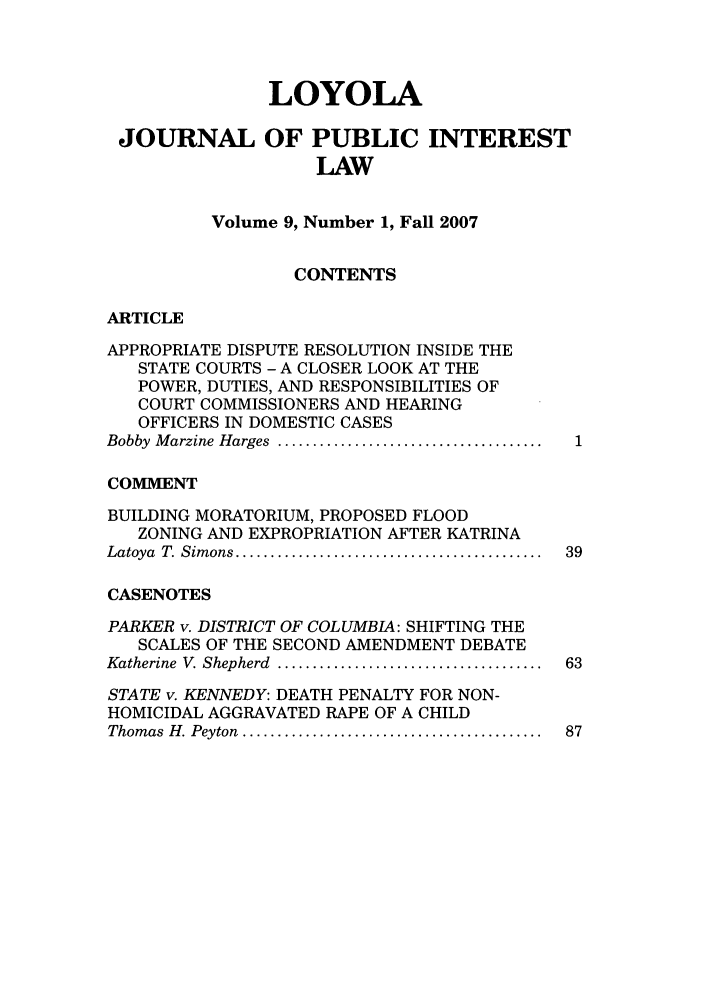 handle is hein.journals/loyjpubil9 and id is 1 raw text is: LOYOLA
JOURNAL OF PUBLIC INTEREST
LAW
Volume 9, Number 1, Fall 2007
CONTENTS
ARTICLE
APPROPRIATE DISPUTE RESOLUTION INSIDE THE
STATE COURTS - A CLOSER LOOK AT THE
POWER, DUTIES, AND RESPONSIBILITIES OF
COURT COMMISSIONERS AND HEARING
OFFICERS IN DOMESTIC CASES
Bobby  M arzine Harges  ......................................  1
COMMENT
BUILDING MORATORIUM, PROPOSED FLOOD
ZONING AND EXPROPRIATION AFTER KATRINA
Latoya  T. Sim ons ............................................  39
CASENOTES
PARKER v. DISTRICT OF COLUMBIA: SHIFTING THE
SCALES OF THE SECOND AMENDMENT DEBATE
Katherine  V. Shepherd  ......................................  63
STATE v. KENNEDY: DEATH PENALTY FOR NON-
HOMICIDAL AGGRAVATED RAPE OF A CHILD
Thom as  H . Peyton  ...........................................  87


