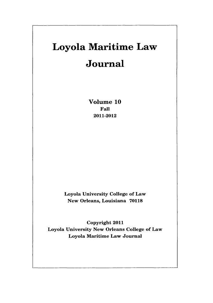 handle is hein.journals/loymarlj10 and id is 1 raw text is: Loyola Maritime Law
Journal
Volume 10
Fall
2011-2012
Loyola University College of Law
New Orleans, Louisiana 70118
Copyright 2011
Loyola University New Orleans College of Law
Loyola Maritime Law Journal


