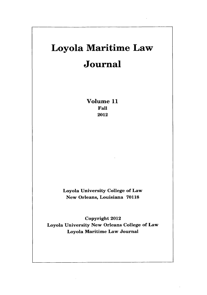handle is hein.journals/loymarlj11 and id is 1 raw text is: Loyola Maritime Law
Journal
Volume 11
Fall
2012
Loyola University College of Law
New Orleans, Louisiana 70118
Copyright 2012
Loyola University New Orleans College of Law
Loyola Maritime Law Journal


