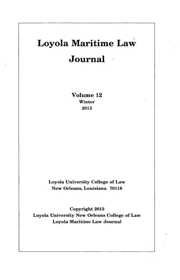 handle is hein.journals/loymarlj12 and id is 1 raw text is: Loyola Maritime Law
Journal
Volume 12
Winter
2013
Loyola University College of Law
New Orleans, Louisiana 70118
Copyright 2013
Loyola University New Orleans College of Law
Loyola Maritime Law Journal


