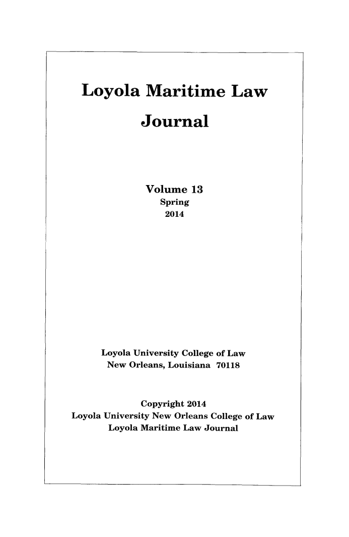 handle is hein.journals/loymarlj13 and id is 1 raw text is: Loyola Maritime Law
Journal
Volume 13
Spring
2014
Loyola University College of Law
New Orleans, Louisiana 70118
Copyright 2014
Loyola University New Orleans College of Law
Loyola Maritime Law Journal



