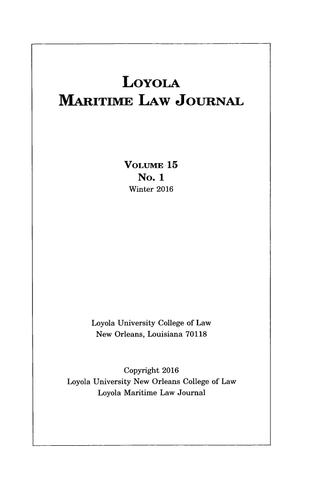 handle is hein.journals/loymarlj15 and id is 1 raw text is: LOYOLA
MARITIME LAw JOURNAL
VOLUME 15
No. 1
Winter 2016
Loyola University College of Law
New Orleans, Louisiana 70118
Copyright 2016
Loyola University New Orleans College of Law
Loyola Maritime Law Journal


