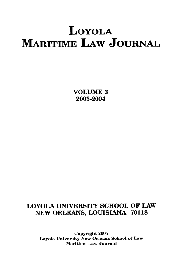 handle is hein.journals/loymarlj3 and id is 1 raw text is: LoYoLA
MVARITIME LAW JOURNAL
VOLUME 3
2003-2004

LOYOLA UNIVERSITY SCHOOL
NEW ORLEANS, LOUISIANA

OF LAW
70118

Copyright 2005
Loyola University New Orleans School of Law
Maritime Law Journal



