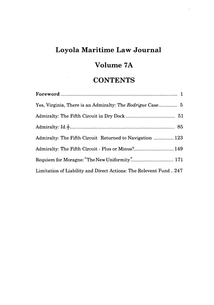 handle is hein.journals/loymarlj7 and id is 1 raw text is: Loyola Maritime Law Journal

Volume 7A
CONTENTS
F o rew ord  ......................................................................................  1
Yes, Virginia, There is an Admiralty: The Rodrigue Case ........... 5
Admiralty: The Fifth Circuit in Dry Dock .................................. 51
A dm iralty: Id.   ............................................................................  85
Admiralty: The Fifth Circuit Returned to Navigation ............... 123
Admiralty: The Fifth Circuit - Plus or Minus? .............................. 149
Requiem for Moragne: The New Uniformity ............................... 171
Limitation of Liability and Direct Actions: The Relevent Fund.. 247


