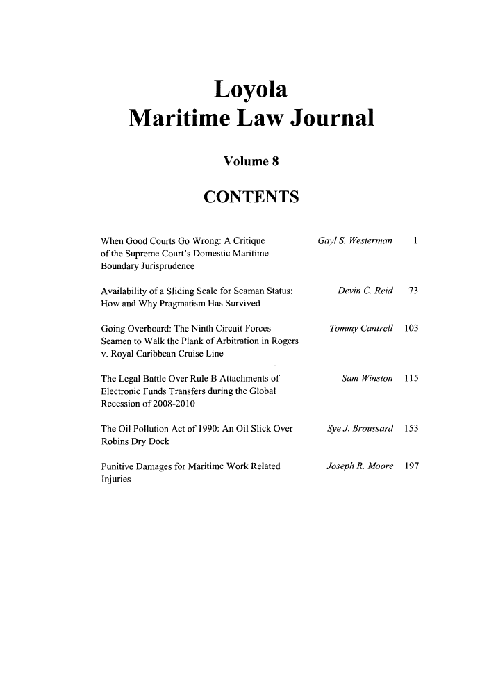 handle is hein.journals/loymarlj8 and id is 1 raw text is: Loyola
Maritime Law Journal
Volume 8
CONTENTS

When Good Courts Go Wrong: A Critique
of the Supreme Court's Domestic Maritime
Boundary Jurisprudence
Availability of a Sliding Scale for Seaman Status:
How and Why Pragmatism Has Survived
Going Overboard: The Ninth Circuit Forces
Seamen to Walk the Plank of Arbitration in Rogers
v. Royal Caribbean Cruise Line
The Legal Battle Over Rule B Attachments of
Electronic Funds Transfers during the Global
Recession of 2008-2010
The Oil Pollution Act of 1990: An Oil Slick Over
Robins Dry Dock
Punitive Damages for Maritime Work Related
Injuries

Gayl S. Westerman
Devin C. Reid
Tommy Cantrell
Sam Winston
Sye J Broussard
Joseph R. Moore

I
73
103
115
153
197


