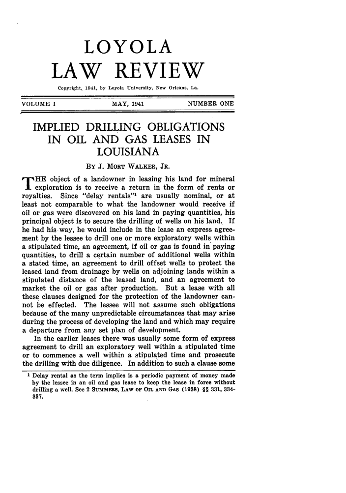 handle is hein.journals/loyolr1 and id is 15 raw text is: LOYOLA
LAW REVIEW
Copyright, 1941, by Loyola University, New Orleans, La.
VOLUME I                 MAY, 1941            NUMBER ONE
IMPLIED DRILLING OBLIGATIONS
IN OIL AND GAS LEASES IN
LOUISIANA
BY J. MORT WALKER, JR.
T HE object of a landowner in leasing his land for mineral
exploration is to receive a return in the form of rents or
royalties. Since delay rentals' are usually nominal, or at
least not comparable to what the landowner would receive if
oil or gas were discovered on his land in paying quantities, his
principal object is to secure the drilling of wells on his land. If
he had his way, he would include in the lease an express agree-
ment by the lessee to drill one or more exploratory wells within
a stipulated time, an agreement, if oil or gas is found in paying
quantities, to drill a certain number of additional wells within
a stated time, an agreement to drill offset wells to protect the
leased land from drainage by wells on adjoining lands within a
stipulated distance of the leased land, and an agreement to
market the oil or gas after production. But a lease with all
these clauses designed for the protection of the landowner can-
not be effected. The lessee will not assume such obligations
because of the many unpredictable circumstances that may arise
during the process of developing the land and which may require
a departure from any set plan of development.
In the earlier leases there was usually some form of express
agreement to drill an exploratory well within a stipulated time
or to commence a well within a stipulated time and prosecute
the drilling with due diligence. In addition to such a clause some
1 Delay rental as the term implies is a periodic payment of money made
by the lessee in an oil and gas lease to keep the lease in force without
drilling a well. See 2 SUMMERS, LAW OF OIL AND GAs (1938) §§ 331, 334-
337.



