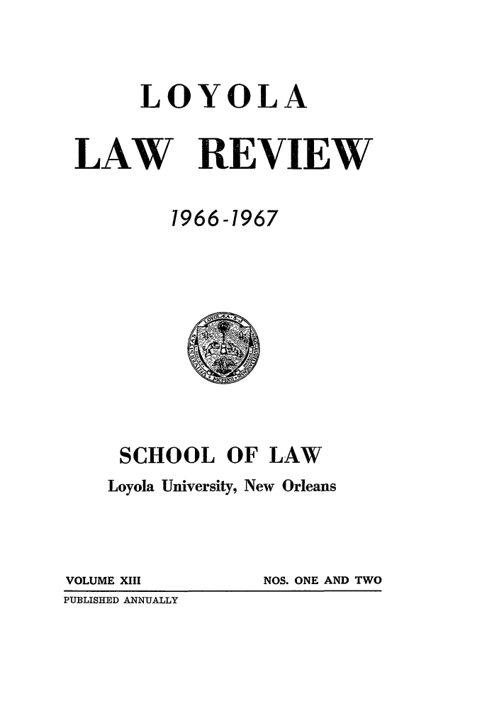 handle is hein.journals/loyolr13 and id is 1 raw text is: LOYOLA
LAW REVIEW
1966-1967

SCHOOL OF LAW
Loyola University, New Orleans

VOLUME XIII
PUBLISHED ANNUALLY

NOS. ONE AND TWO


