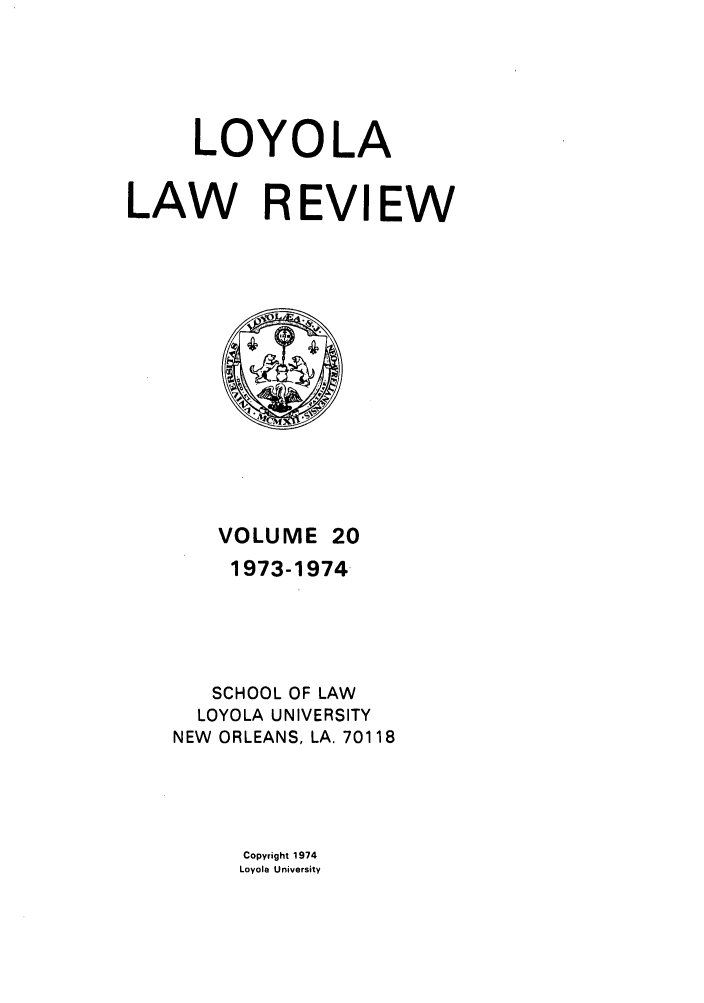 handle is hein.journals/loyolr20 and id is 1 raw text is: LOYOLA
LAW R EVIEW

VOLUME 20
1973-1974
SCHOOL OF LAW
LOYOLA UNIVERSITY
NEW ORLEANS, LA. 70118

Copyright 1974
Loyola University


