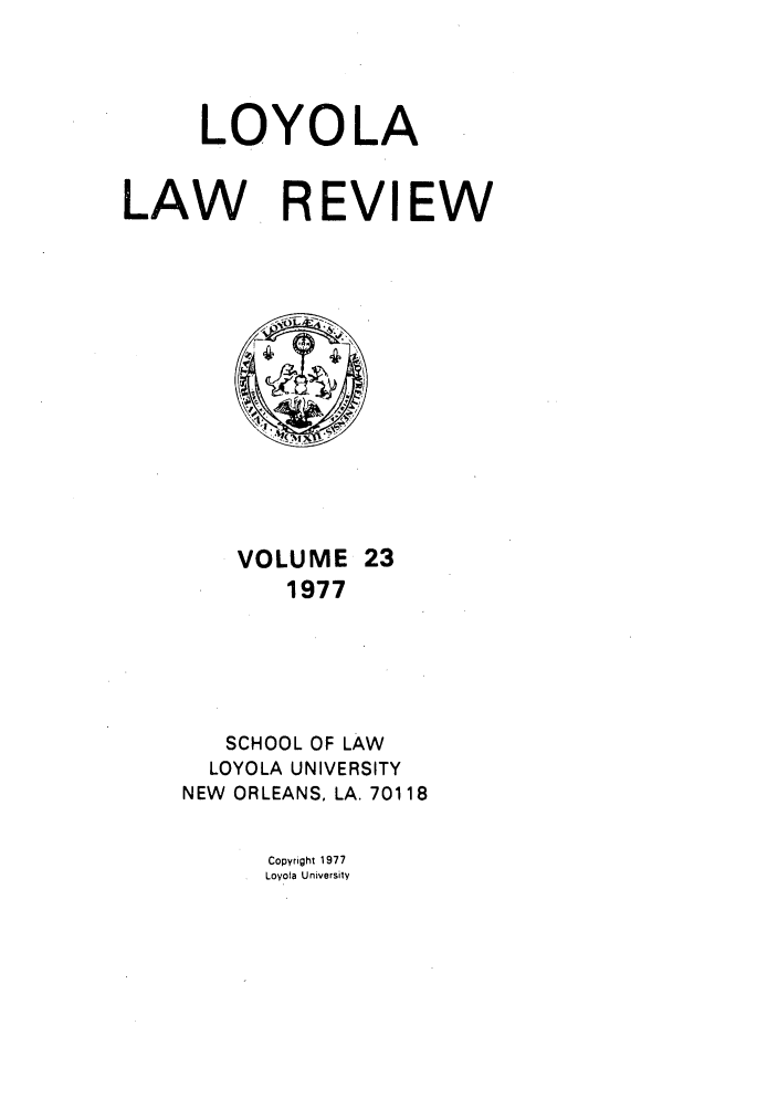 handle is hein.journals/loyolr23 and id is 1 raw text is: LOYOLA
LAW REVIEW

VOLUME 23
1977
SCHOOL OF LAW
LOYOLA UNIVERSITY
NEW ORLEANS, LA. 70118

Copyright 1977
Loyota University


