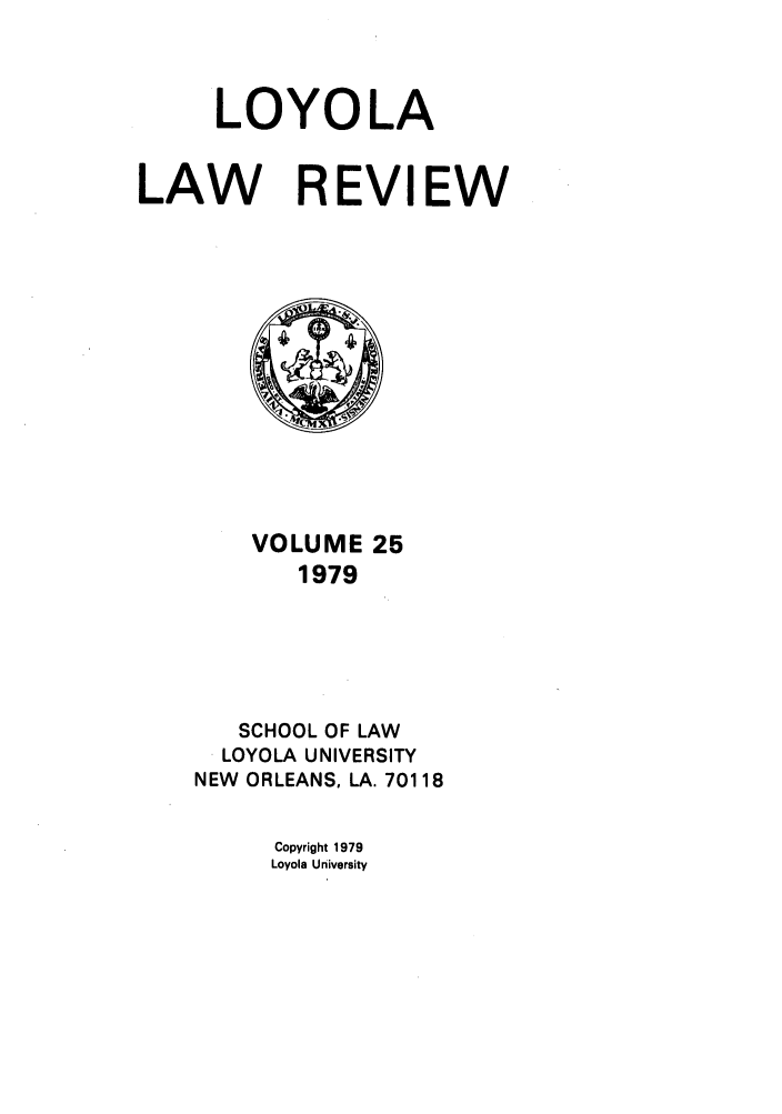 handle is hein.journals/loyolr25 and id is 1 raw text is: LOYOLA
LAW REVIEW

VOLUME 25
1979
SCHOOL OF LAW
LOYOLA UNIVERSITY
NEW ORLEANS, LA. 70118
Copyright 1979
Loyola University


