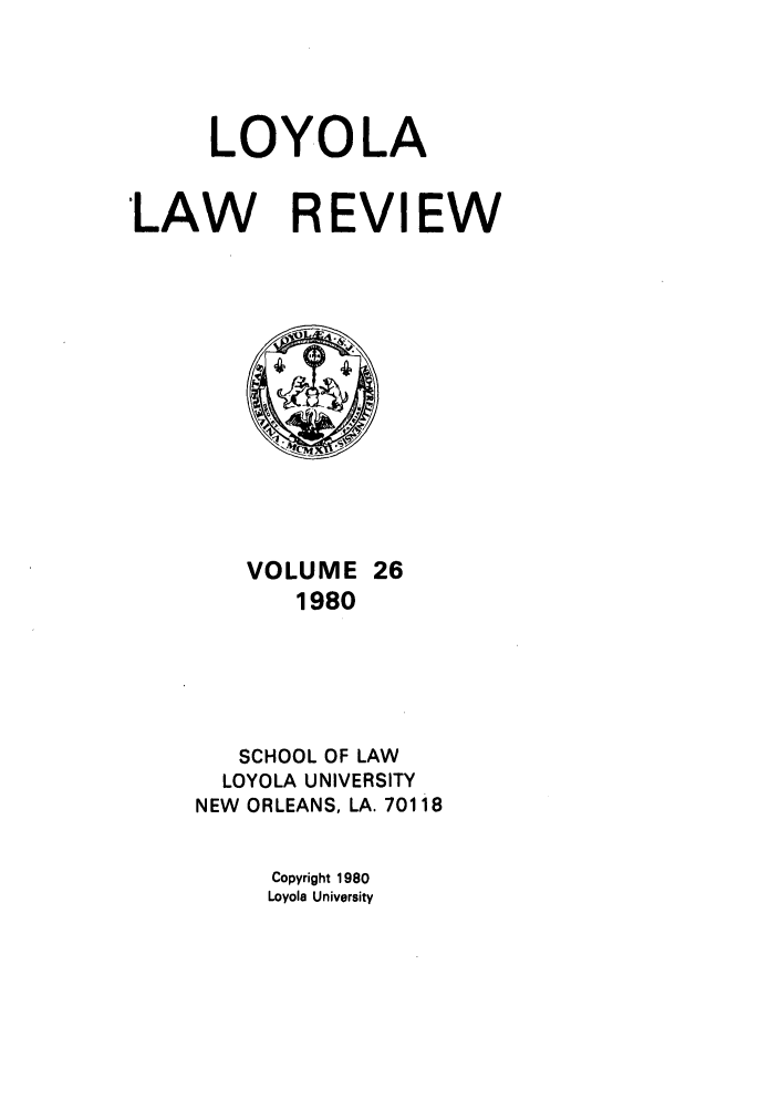 handle is hein.journals/loyolr26 and id is 1 raw text is: LOYOLA
LAW REVIEW
VOLUME 26
1980
SCHOOL OF LAW
LOYOLA UNIVERSITY
NEW ORLEANS, LA. 70118
Copyright 1980
Loyola University


