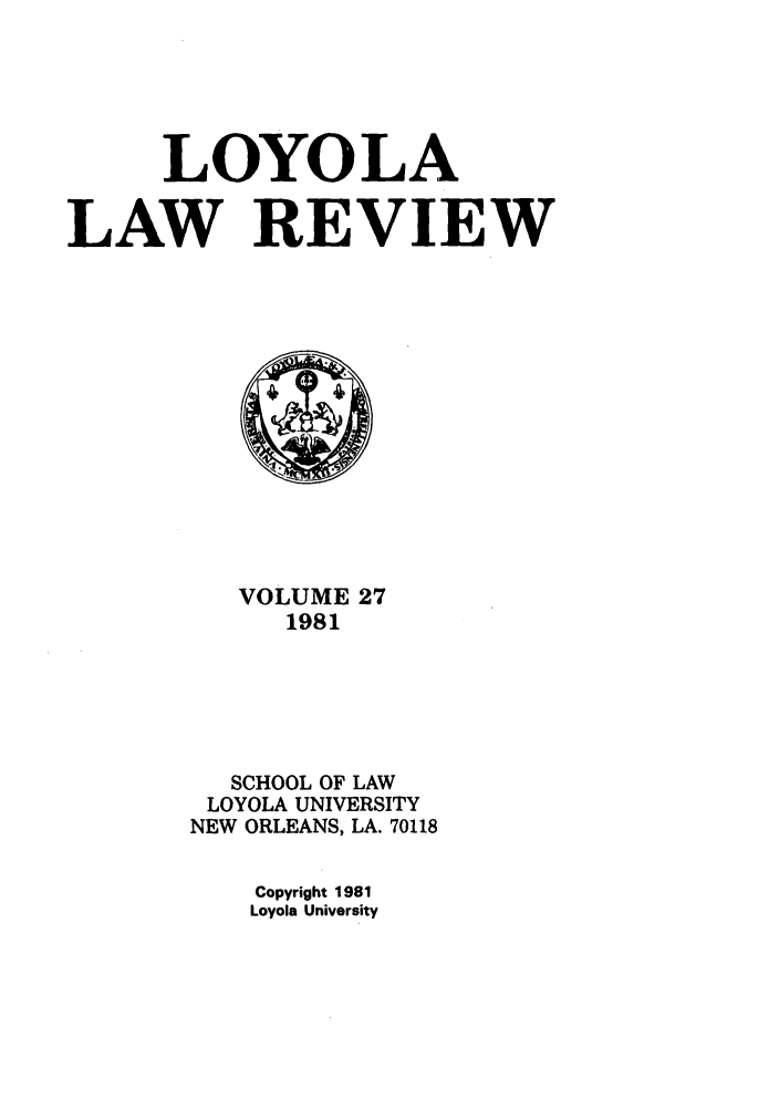 handle is hein.journals/loyolr27 and id is 1 raw text is: LOYOLA
LAW REVIEW

VOLUME 27
1981
SCHOOL OF LAW
LOYOLA UNIVERSITY
NEW ORLEANS, LA. 70118
Copyright 1981
Loyola University


