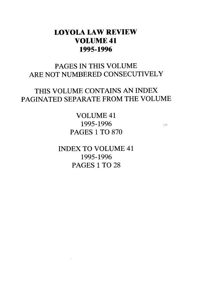 handle is hein.journals/loyolr41 and id is 1 raw text is: LOYOLA LAW REVIEW
VOLUME 41
1995-1996
PAGES IN THIS VOLUME
ARE NOT NUMBERED CONSECUTIVELY
THIS VOLUME CONTAINS AN INDEX
PAGINATED SEPARATE FROM THE VOLUME
VOLUME 41
1995-1996
PAGES 1 TO 870
INDEX TO VOLUME 41
1995-1996
PAGES 1 TO 28


