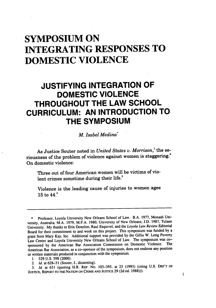handle is hein.journals/loyolr47 and id is 11 raw text is: SYMPOSIUM ON
INTEGRATING RESPONSES TO
DOMESTIC VIOLENCE
JUSTIFYING INTEGRATION OF
DOMESTIC VIOLENCE
THROUGHOUT THE LAW SCHOOL
CURRICULUM: AN INTRODUCTION TO
THE SYMPOSIUM
M. Isabel Medina
As Justice Souter noted in United States v. Morrison,' the se-
riousness of the problem of violence against women is staggering.
On domestic violence:
Three out of four American women will be victims of vio-
lent crimes sometime during their life.'
Violence is the leading cause of injuries to women ages
15 to 44.4
* Professor, Loyola University New Orleans School of Law. B.A. 1977, Monash Uni-
versity, Australia; M.A. 1979, M.F.A. 1980, University of New Orleans; J.D. 1987, Tulane
University. My thanks to Erin Donelon, Raul Esquivel, and the Loyola Law Review Editorial
Board for their commitment to and work on this project. This symposium was funded by a
grant from Mary Kay, Inc. Additional support was provided by the Gillis W. Long Poverty
Law Center and Loyola University New Orleans School of Law. The symposium was co-
sponsored by the American Bar Association Commission on Domestic Violence. The
American Bar Association, as a co-sponsor of the symposium, does not endorse any position
or written materials produced in conjunction with the symposium.
1. 529 U.S. 598 (2000).
2. Id. at 628-31 (Souter, J., dissenting).
3. Id. at 631 (quoting H.R. REP. No. 103-395, at 25 (1993) (citing U.S. DEP'T OF
JUSTICE, REPORT TO THE NATION ON CRIME AND JUSTICE 29 (2d ed. 1988))).


