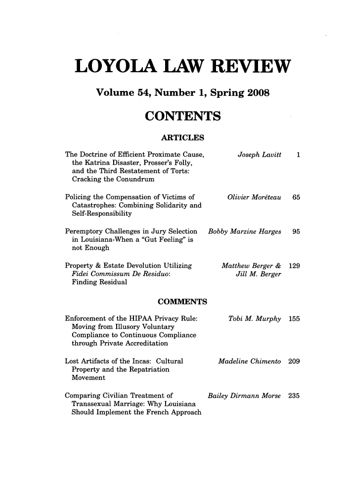 handle is hein.journals/loyolr54 and id is 1 raw text is: LOYOLA LAW REVIEW
Volume 54, Number 1, Spring 2008
CONTENTS
ARTICLES

The Doctrine of Efficient Proximate Cause,
the Katrina Disaster, Prosser's Folly,
and the Third Restatement of Torts:
Cracking the Conundrum
Policing the Compensation of Victims of
Catastrophes: Combining Solidarity and
Self-Responsibility
Peremptory Challenges in Jury Selection
in Louisiana-When a Gut Feeling is
not Enough
Property & Estate Devolution Utilizing
Fidei Commissum De Residuo:
Finding Residual

Joseph Lavitt
Olivier Mordteau
Bobby Marzine Harges
Matthew Berger &
Jill M. Berger

COMMENTS

Enforcement of the HIPAA Privacy Rule:
Moving from Illusory Voluntary
Compliance to Continuous Compliance
through Private Accreditation
Lost Artifacts of the Incas: Cultural
Property and the Repatriation
Movement
Comparing Civilian Treatment of
Transsexual Marriage: Why Louisiana
Should Implement the French Approach

Tobi M. Murphy 155
Madeline Chimento 209
Bailey Dirmann Morse 235


