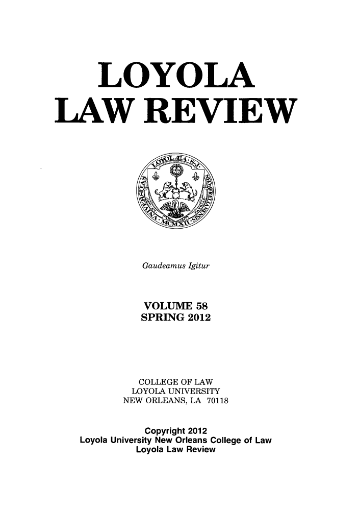 handle is hein.journals/loyolr58 and id is 1 raw text is: LOYOLA
LAW REVIEW

Gaudeamus Igitur
VOLUME 58
SPRING 2012
COLLEGE OF LAW
LOYOLA UNIVERSITY
NEW ORLEANS, LA 70118
Copyright 2012
Loyola University New Orleans College of Law
Loyola Law Review


