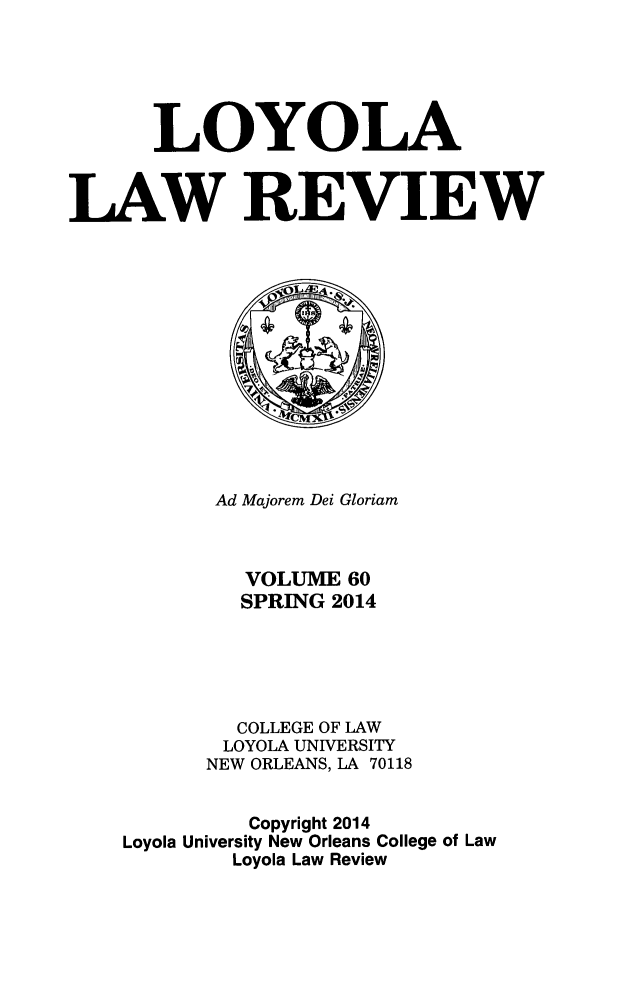 handle is hein.journals/loyolr60 and id is 1 raw text is: LOYOLA
LAW REVIEW

Ad Majorem Dei Gloriam
VOLUME 60
SPRING 2014
COLLEGE OF LAW
LOYOLA UNIVERSITY
NEW ORLEANS, LA 70118
Copyright 2014
Loyola University New Orleans College of Law
Loyola Law Review


