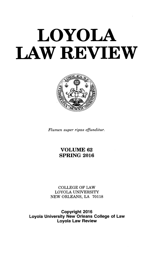 handle is hein.journals/loyolr62 and id is 1 raw text is: 






       LOYOLA


LAW REVIEW














          Flumen super ripas effunditur.



             VOLUME  62
             SPRING 2016





             COLLEGE OF LAW
             LOYOLA UNIVERSITY
          NEW ORLEANS, LA 70118


              Copyright 2016
    Loyola University New Orleans College of Law
            Loyola Law Review


