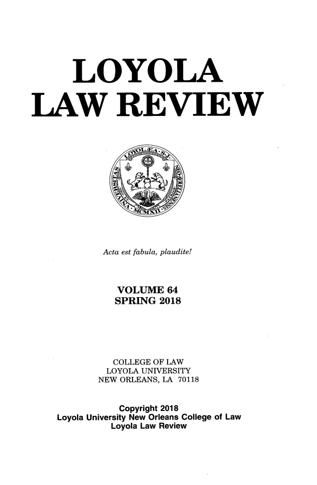 handle is hein.journals/loyolr64 and id is 1 raw text is: 







      LOYOLA



LAW REVIEW


       Acta est fabula, plaudite!



         VOLUME 64
         SPRING 2018





         COLLEGE OF LAW
         LOYOLA UNIVERSITY
      NEW ORLEANS, LA 70118


          Copyright 2018
Loyola University New Orleans College of Law
        Loyola Law Review


