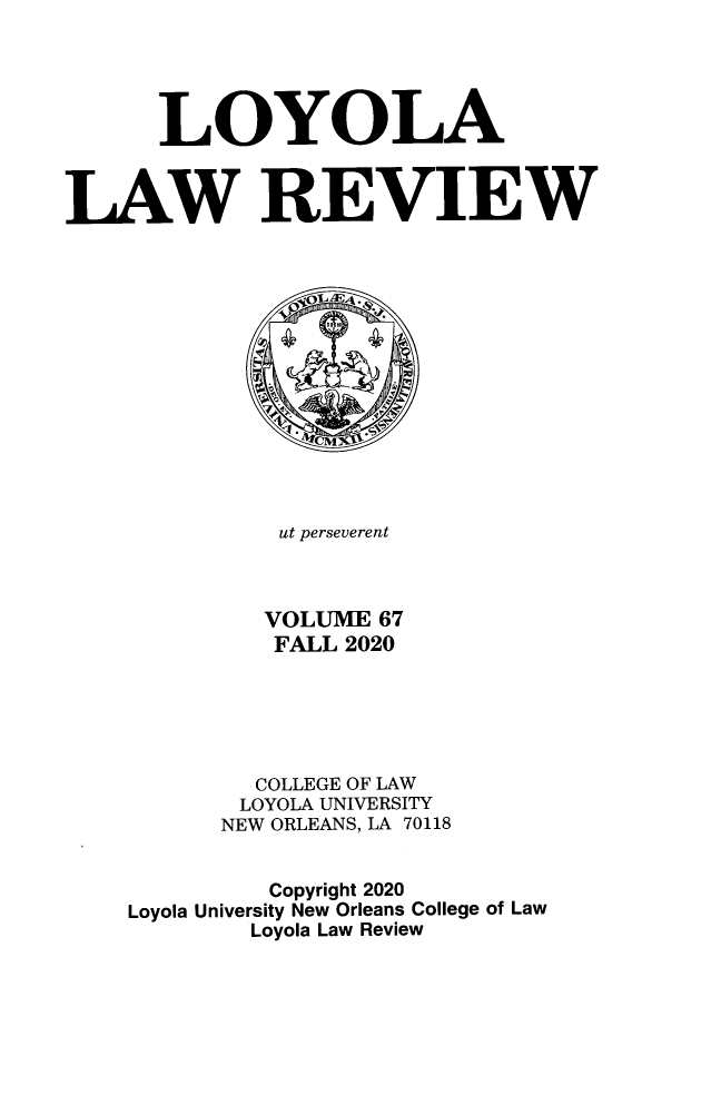 handle is hein.journals/loyolr67 and id is 1 raw text is: LOYOLA
LAW REVIEW
ut perseverent
VOLUME 67
FALL 2020
COLLEGE OF LAW
LOYOLA UNIVERSITY
NEW ORLEANS, LA 70118
Copyright 2020
Loyola University New Orleans College of Law
Loyola Law Review



