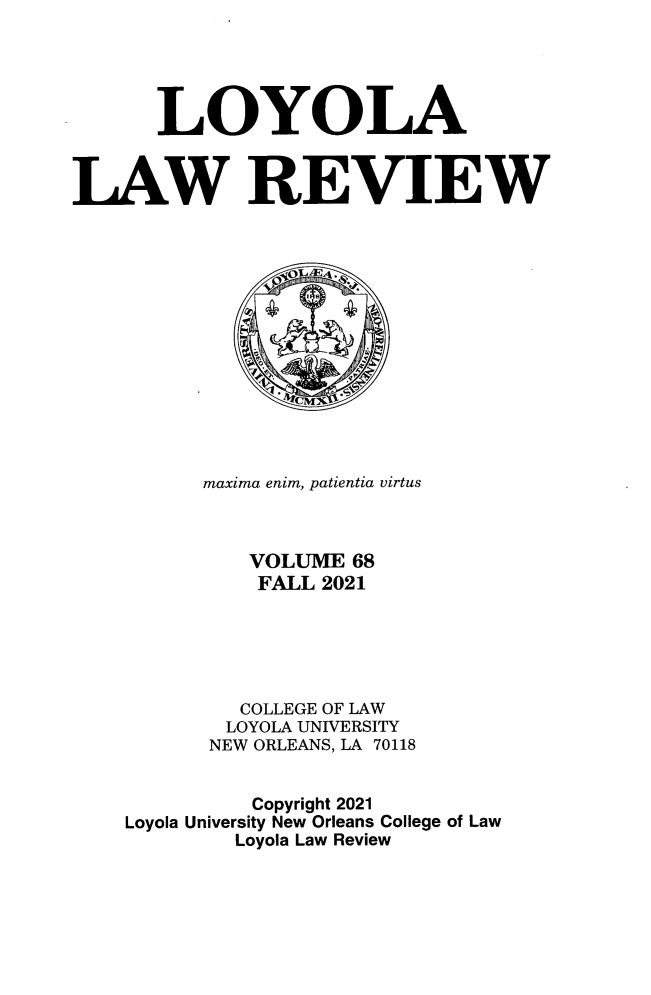 handle is hein.journals/loyolr68 and id is 1 raw text is: LOYOLA
LAW REVIEW
maxima enim, patientia virtus
VOLUME 68
FALL 2021
COLLEGE OF LAW
LOYOLA UNIVERSITY
NEW ORLEANS, LA 70118
Copyright 2021
Loyola University New Orleans College of Law
Loyola Law Review


