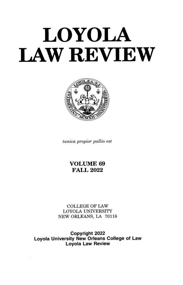 handle is hein.journals/loyolr69 and id is 1 raw text is: 






      LOYOLA



LAW REVIEW














            tunica propior pallio est



              VOLUME 69
              FALL 2022






              COLLEGE OF LAW
            LOYOLA UNIVERSITY
            NEW ORLEANS, LA 70118


              Copyright 2022
    Loyola University New Orleans College of Law
             Loyola Law Review



