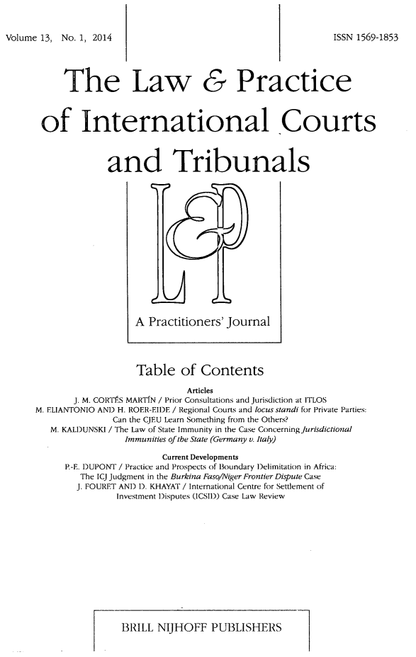 handle is hein.journals/lpict13 and id is 1 raw text is: 
Volume 13, No. 1, 2014


The Law


&


Practice


of International Courts

             and Tribunals


A Practitioners' Journal


                   Table of Contents
                             Articles
       J. M. CORTP.S MARTIN / Prior Consultations and Jurisdiction at ITLOS
M. ELIANTONIO AND H. ROER-EIDE / Regional Courts and locus standi for Private Parties:
               Can the CJEU Learn Something from the Others?
   M. KALDUNSKI / The Law of State Immunity in the Case Concerning Jurisdictional
                 Immunities of the State (Germany v. Italy)
                        Current Developments
      P.-E. DUPONT / Practice and Prospects of Boundary )elimitation in Africa:
        The ICJ Judgment in the Burkina Faso/Niger Frontier Dispute Case
        J. FOURET AND 1). KHAYAT / International Centre for Settlement of
               Investment Disputes (ICSII)) Case Law Review


3RILL NIJHOFF PUBLISHERS


ISSN 1569-1853


