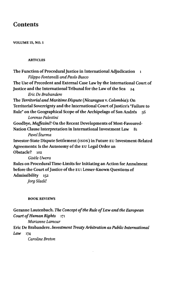 handle is hein.journals/lpict15 and id is 1 raw text is: 



Contents


VOLUME  15, NO. 1


       ARTICLES

The Function of ProceduralJustice in International Adjudication 1
       Filippo Fontanelli and Paolo Busco
The Use of Precedent and External Case Law by the International Court of
Justice and the International Tribunal for the Law of the Sea 24
       Eric De Brabandere
The Territorial and Maritime Dispute (Nicaraguav. Colombia): On
Territorial Sovereignty and the International Court of Justice's Failure to
Rule on the Geographical Scope of the Archipelago of San Andr6s 56
       Lorenzo Palestini
Goodbye, Maffezini? On the Recent Developments of Most-Favoured-
Nation Clause Interpretation in International Investment Law 81
       Pavel 9turma
Investor-State Dispute Settlement (IS DS) in Future EU Investment-Related
Agreements: Is the Autonomy of the EU Legal Order an
Obstacle?  102
       Gishle Uwera
Rules on Procedural Time-Limits for Initiating an Action for Annulment
before the Court of Justice of the EU: Lesser-Known Questions of
Admissibility  152
       Jorg Sladid


       BOOK  REVIEWS

Geranne Lautenbach. The Concept of the Rule of Law and the European
Court ofHuman  Rights  171
       Marianne Lamour
Eric De Brabandere. Investment Treaty Arbitration as Public International
Law   174
       Caroline Breton


