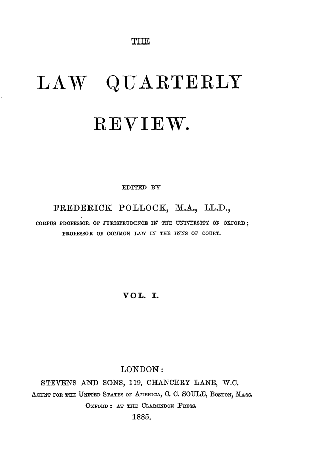 handle is hein.journals/lqr1 and id is 1 raw text is: THE

LAW

QUARTERLY

REVIEW.
EDITED BY
FREDERICK         POLLOCK, M.A., LL.D.,
CORPUS PROFESSOR OF JURISPRUDENCE IN THE UNIVERSITY OF OXFORD;
PROFESSOR OF COMMON LAW IN THE INNS OF COURT.
VOL. I.
LONDON:
STEVENS AND SONS, 119, CHANCERY LANE, W.C.
AGEx FOR THE UNITED STATES oF AMER IcA, 0. 0. SOULE, BOSTON, MASS.
OXFORD : AT THE CLARENDON PRESS.
1885.


