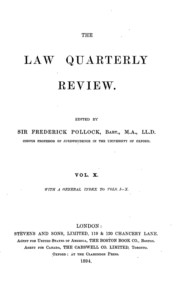 handle is hein.journals/lqr10 and id is 1 raw text is: THE

LAW

QUARTERLY

REVIEW.
EDITED BY
SIR   FREDERICK       POLLOCK, BART., M .A., LL.D.
CORPUS PROFESSOR OF JURISPRUDENCE IN THE UNIVERSITY OF OXFORD.
VOL. X.
WITH A GENERAL TYDEX TO VOLS. I-X.
LONDON:
STEVENS AND SONS, LIMITED, 119 & 120 CHANCERY LANE.
Ad NT FOR UNITED STATES OF AMERICA, THE BOSTON BOOK CO., BOSTON.
AGENT FdR CANADA, THE CARSWELL CO. LIMITED. TORONTO.
OXFORD: AT T1HE CLARENDON PRESs.
t894.



