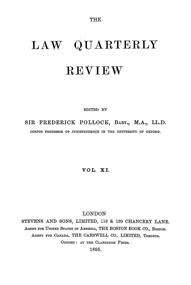 handle is hein.journals/lqr11 and id is 1 raw text is: THE

LAW

QUARTERLY

REVIEW
EDITED BY
SIR FREDERICK POLLOCK, BART., M.A., LL.D.
CORPUS PROFESSOR OF JURISPRUDENCE IN THE UNIVERSITY OF OXFORD.
VOL. XI.
LONDON
STEVENS AND SONS, LIMITED, 119 & 120 CHANCERY LANE.
AGENT FOR UNITED STATES OF AmERICA, THE BOSTON BOOK CO., BOSTON.
AGENT FOR CANADA, THE CARSWELL CO., LIMITED, TORONTO.
OXFORD: AT THE CLARENDON PRESS.
1895.


