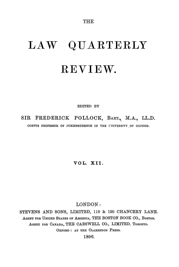 handle is hein.journals/lqr12 and id is 1 raw text is: THE

LAW

QUARTERLY

REVIEW.
EDITED BY
SIR   FREDERICK       POLLOCK, BART.,. M.A., LL.D.
CORPUS PROFESSOR OF JURISPRUDENCE IN THE UNIVERSITY .OF OXFORD.
VOL. XII.
LONDON:
STEVENS AND SONS, LIMITED, 119 & 120 CHANCERY LANE.
AGENT FOR UNITED STATES OF AxERICA, THE BOSTON BOOK CO., BOSTON.
AGENT FOR CANADA, THE CARSWELL CO., LIMITED, TORONTO.
OXFORD: AT THE CLARENDON PRESS.
1896.


