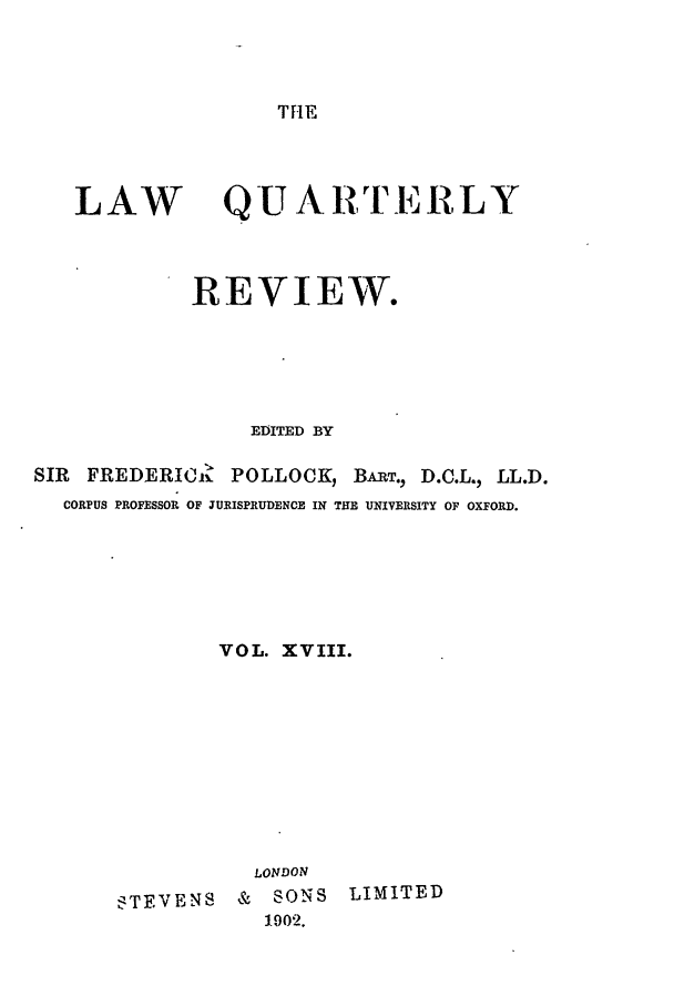 handle is hein.journals/lqr18 and id is 1 raw text is: THE

LAW

Q U A R TERLY

REVIEW.
EDITED BY
SIR   FREDERIC.- POLLOCK, BART., D.C.L., LL.D.
CORPUS PROFESSOR OF JURISPRUDENCE IN THE UNIVERSITY OF OXFORD.
VOL. XVIII.

LONDON
STEVENS     &   SONS
1.902.

LIMITED


