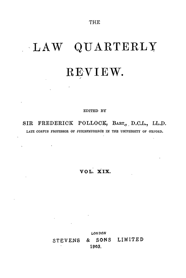 handle is hein.journals/lqr19 and id is 1 raw text is: THE

ILAW

QUARTERLY

REVIEW.
EDITED BY
SIR   FREDERICK        POLLOCK, BART.,. D.C.L., L.D.
LATE CORPUS PROFESSOR OF JURISPRtUDENdE IN THE UNIVERSITY OF OXFORD.
VOL. XIX.
LONDON
STEVENS       &   SONS     LIMITED
1903.


