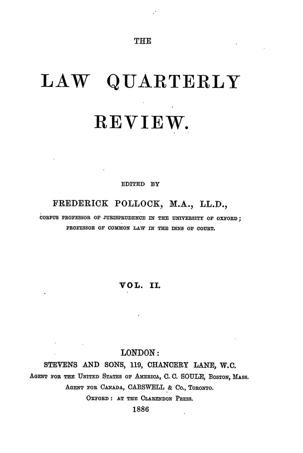 handle is hein.journals/lqr2 and id is 1 raw text is: THE

LAW

QUARTERLY

REVIEW.
EDITED BY
FREDERICK        POLLOCK, M.A., LL.D.,
CORPUS PROFESSOR oF JURISPRUDENCE in TEE UIVEWITY OF OXFORD;
PROFESSOR OF COMMON LAW IN TE INNS OF COURT.
VOL. II.
LONDON:
STEVENS AND SONS, 119, CHANCERY LANE, W.C.
AGm FOR THE UNiTED STATES or AmZRICA, C. C. SOULE, BOsTON, MASS.
AGENT FoR CANADA, CARSWELL & Co., TORONTO.
OXFORD: AT THE CLARENDON PRESS.
1886



